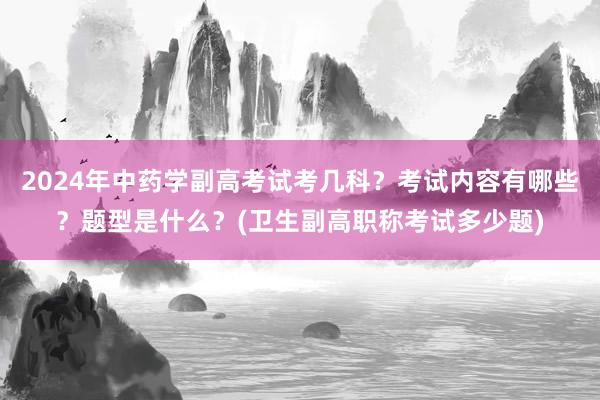 2024年中药学副高考试考几科？考试内容有哪些？题型是什么？(卫生副高职称考试多少题)