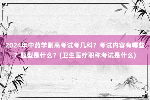 2024年中药学副高考试考几科？考试内容有哪些？题型是什么？(卫生医疗职称考试是什么)