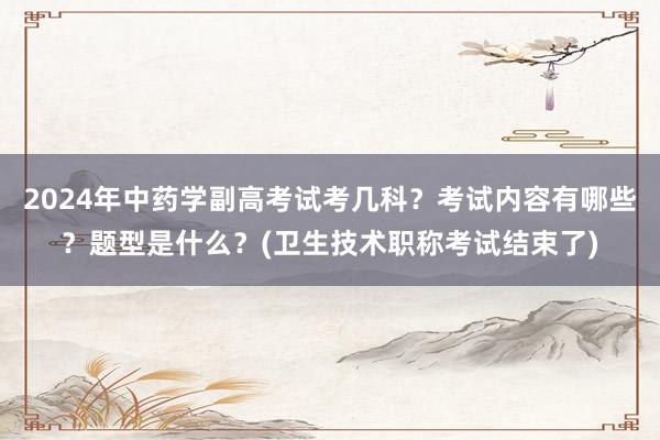 2024年中药学副高考试考几科？考试内容有哪些？题型是什么？(卫生技术职称考试结束了)