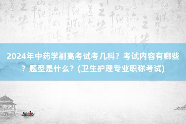 2024年中药学副高考试考几科？考试内容有哪些？题型是什么？(卫生护理专业职称考试)