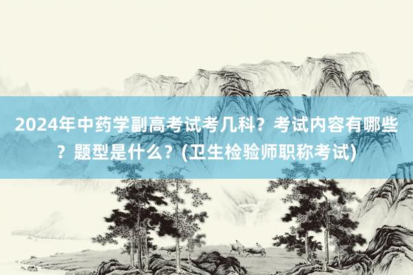 2024年中药学副高考试考几科？考试内容有哪些？题型是什么？(卫生检验师职称考试)