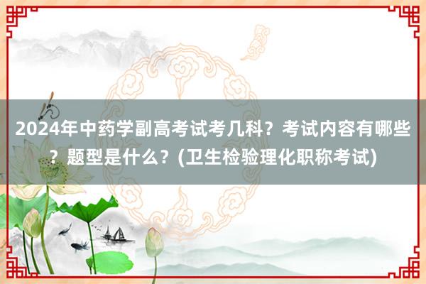 2024年中药学副高考试考几科？考试内容有哪些？题型是什么？(卫生检验理化职称考试)