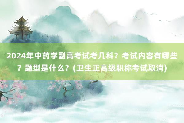 2024年中药学副高考试考几科？考试内容有哪些？题型是什么？(卫生正高级职称考试取消)