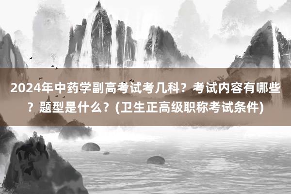 2024年中药学副高考试考几科？考试内容有哪些？题型是什么？(卫生正高级职称考试条件)