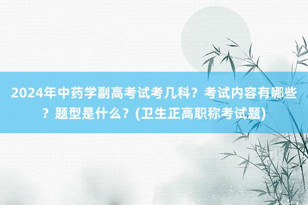 2024年中药学副高考试考几科？考试内容有哪些？题型是什么？(卫生正高职称考试题)