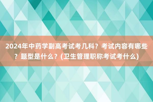 2024年中药学副高考试考几科？考试内容有哪些？题型是什么？(卫生管理职称考试考什么)