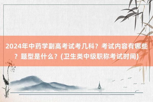 2024年中药学副高考试考几科？考试内容有哪些？题型是什么？(卫生类中级职称考试时间)