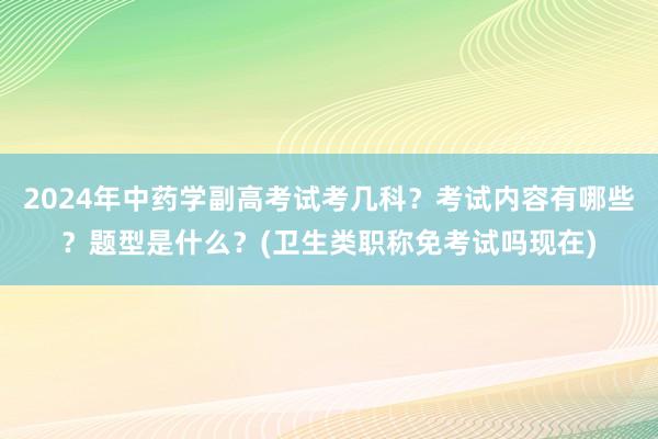 2024年中药学副高考试考几科？考试内容有哪些？题型是什么？(卫生类职称免考试吗现在)