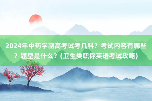 2024年中药学副高考试考几科？考试内容有哪些？题型是什么？(卫生类职称英语考试攻略)
