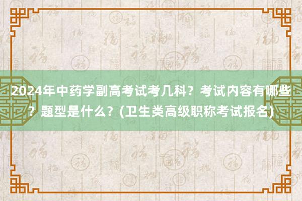 2024年中药学副高考试考几科？考试内容有哪些？题型是什么？(卫生类高级职称考试报名)