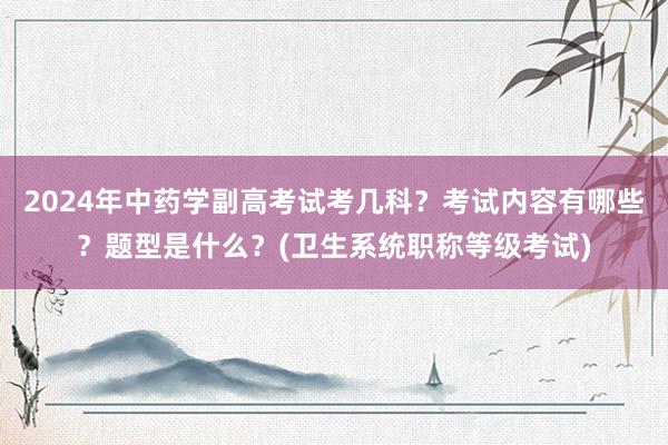 2024年中药学副高考试考几科？考试内容有哪些？题型是什么？(卫生系统职称等级考试)