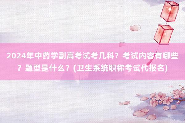 2024年中药学副高考试考几科？考试内容有哪些？题型是什么？(卫生系统职称考试代报名)
