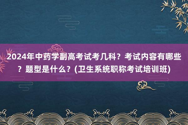 2024年中药学副高考试考几科？考试内容有哪些？题型是什么？(卫生系统职称考试培训班)