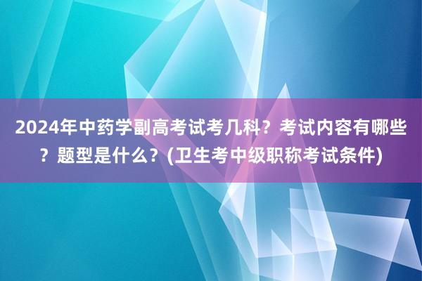 2024年中药学副高考试考几科？考试内容有哪些？题型是什么？(卫生考中级职称考试条件)