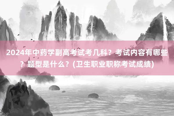 2024年中药学副高考试考几科？考试内容有哪些？题型是什么？(卫生职业职称考试成绩)