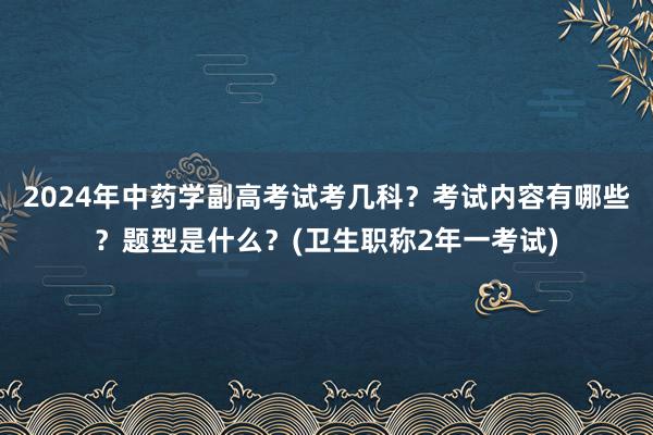 2024年中药学副高考试考几科？考试内容有哪些？题型是什么？(卫生职称2年一考试)