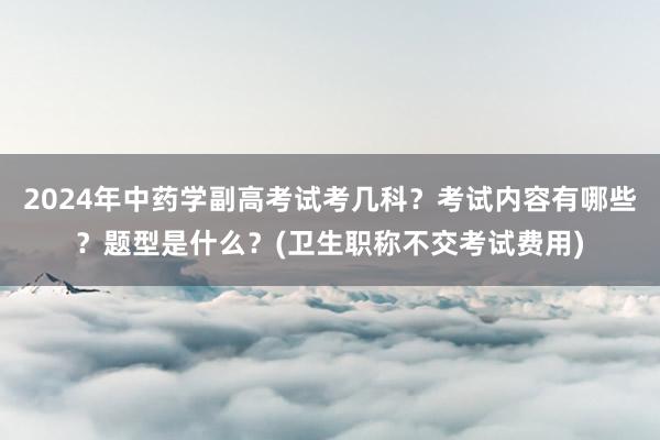 2024年中药学副高考试考几科？考试内容有哪些？题型是什么？(卫生职称不交考试费用)