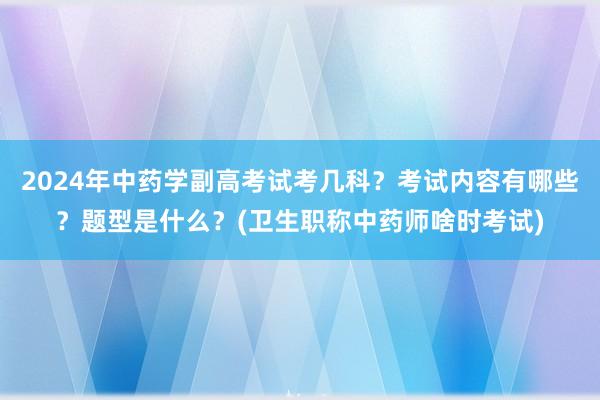 2024年中药学副高考试考几科？考试内容有哪些？题型是什么？(卫生职称中药师啥时考试)