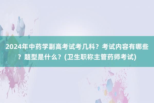 2024年中药学副高考试考几科？考试内容有哪些？题型是什么？(卫生职称主管药师考试)