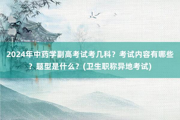 2024年中药学副高考试考几科？考试内容有哪些？题型是什么？(卫生职称异地考试)
