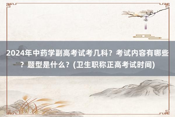 2024年中药学副高考试考几科？考试内容有哪些？题型是什么？(卫生职称正高考试时间)