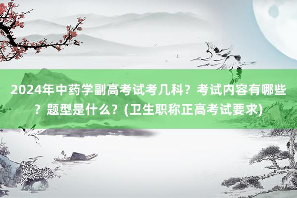 2024年中药学副高考试考几科？考试内容有哪些？题型是什么？(卫生职称正高考试要求)