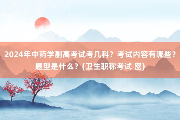 2024年中药学副高考试考几科？考试内容有哪些？题型是什么？(卫生职称考试 密)