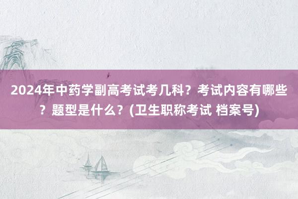 2024年中药学副高考试考几科？考试内容有哪些？题型是什么？(卫生职称考试 档案号)