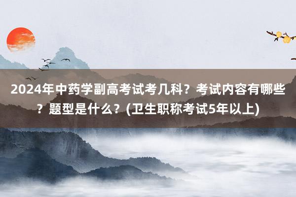 2024年中药学副高考试考几科？考试内容有哪些？题型是什么？(卫生职称考试5年以上)