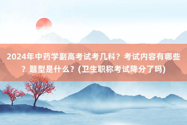 2024年中药学副高考试考几科？考试内容有哪些？题型是什么？(卫生职称考试降分了吗)