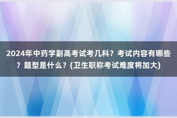 2024年中药学副高考试考几科？考试内容有哪些？题型是什么？(卫生职称考试难度将加大)