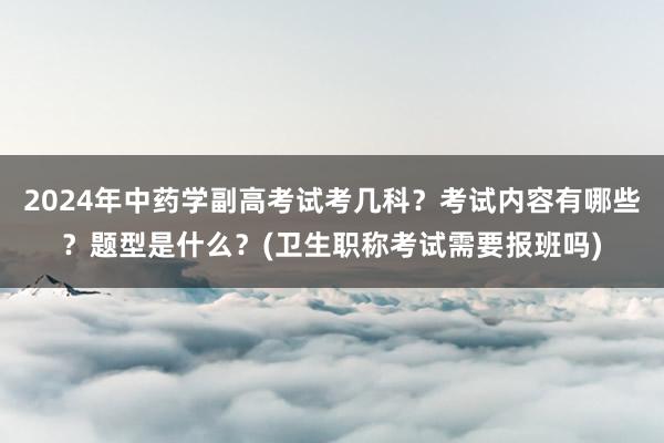 2024年中药学副高考试考几科？考试内容有哪些？题型是什么？(卫生职称考试需要报班吗)