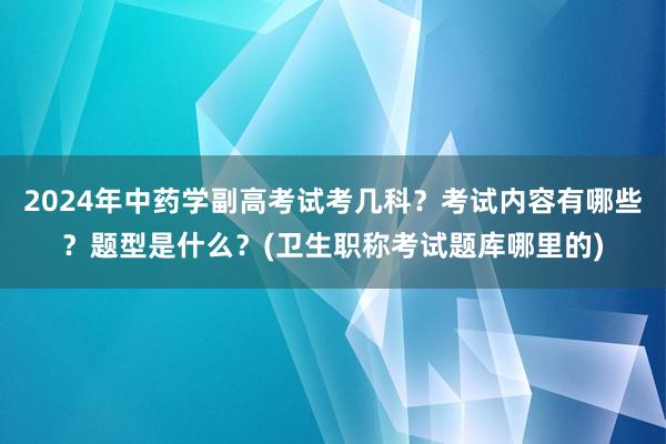 2024年中药学副高考试考几科？考试内容有哪些？题型是什么？(卫生职称考试题库哪里的)