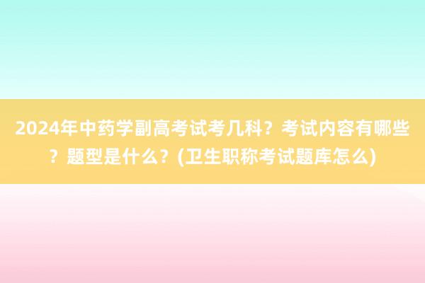 2024年中药学副高考试考几科？考试内容有哪些？题型是什么？(卫生职称考试题库怎么)