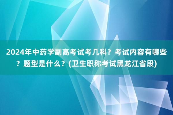 2024年中药学副高考试考几科？考试内容有哪些？题型是什么？(卫生职称考试黑龙江省段)