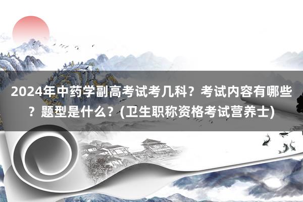 2024年中药学副高考试考几科？考试内容有哪些？题型是什么？(卫生职称资格考试营养士)