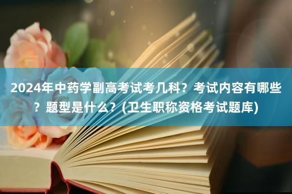 2024年中药学副高考试考几科？考试内容有哪些？题型是什么？(卫生职称资格考试题库)