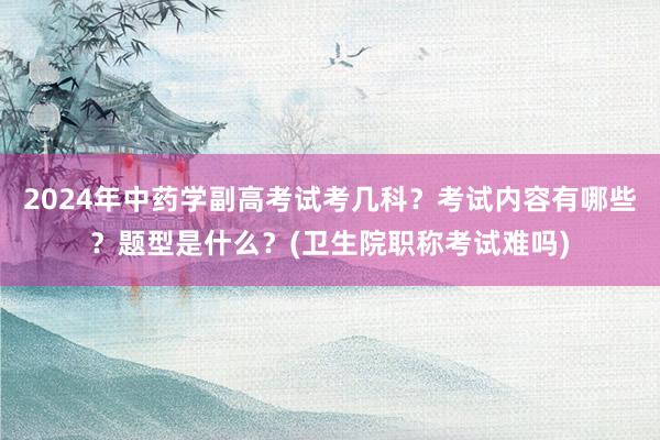 2024年中药学副高考试考几科？考试内容有哪些？题型是什么？(卫生院职称考试难吗)