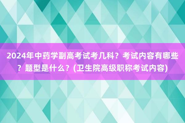 2024年中药学副高考试考几科？考试内容有哪些？题型是什么？(卫生院高级职称考试内容)