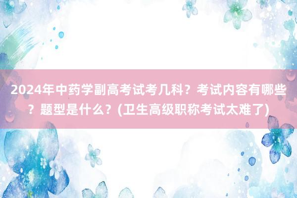 2024年中药学副高考试考几科？考试内容有哪些？题型是什么？(卫生高级职称考试太难了)
