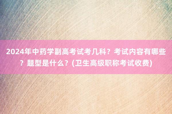 2024年中药学副高考试考几科？考试内容有哪些？题型是什么？(卫生高级职称考试收费)