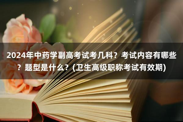 2024年中药学副高考试考几科？考试内容有哪些？题型是什么？(卫生高级职称考试有效期)