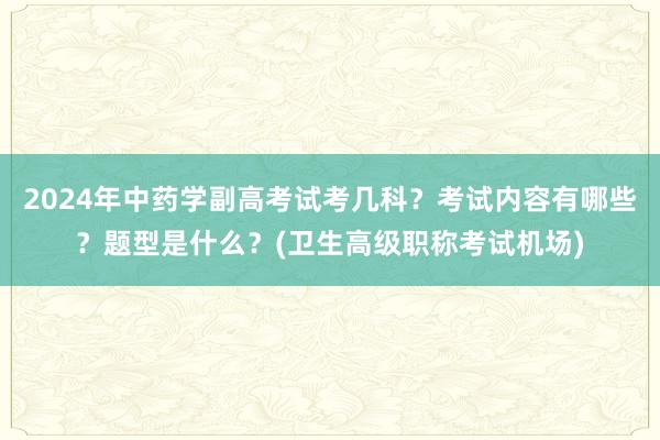 2024年中药学副高考试考几科？考试内容有哪些？题型是什么？(卫生高级职称考试机场)