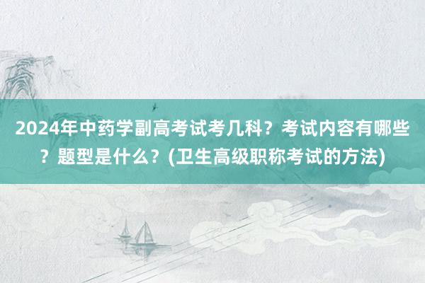 2024年中药学副高考试考几科？考试内容有哪些？题型是什么？(卫生高级职称考试的方法)
