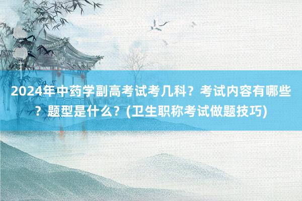 2024年中药学副高考试考几科？考试内容有哪些？题型是什么？(卫生职称考试做题技巧)