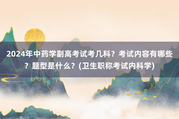 2024年中药学副高考试考几科？考试内容有哪些？题型是什么？(卫生职称考试内科学)