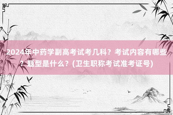 2024年中药学副高考试考几科？考试内容有哪些？题型是什么？(卫生职称考试准考证号)
