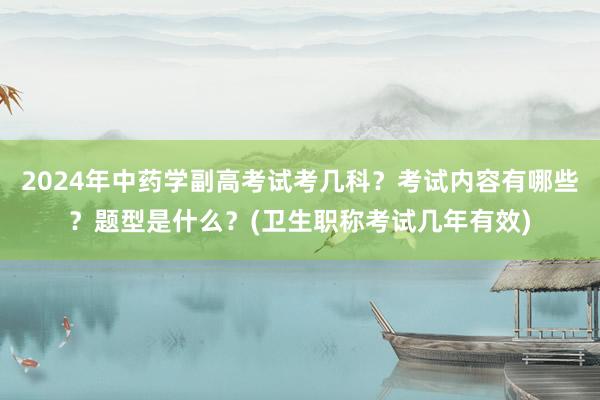 2024年中药学副高考试考几科？考试内容有哪些？题型是什么？(卫生职称考试几年有效)