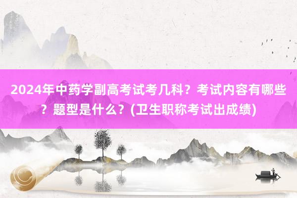 2024年中药学副高考试考几科？考试内容有哪些？题型是什么？(卫生职称考试出成绩)