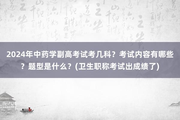 2024年中药学副高考试考几科？考试内容有哪些？题型是什么？(卫生职称考试出成绩了)